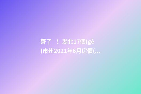 齊了！湖北17個(gè)市州2021年6月房價(jià)分布圖全在這，歡迎點(diǎn)評